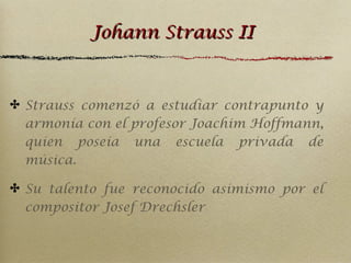 Johann Strauss II

✤ Strauss comenzó a estudiar contrapunto y
armonía con el profesor Joachim Hoffmann,
quien poseía una escuela privada de
música.
✤ Su talento fue reconocido asimismo por el
compositor Josef Drechsler

 