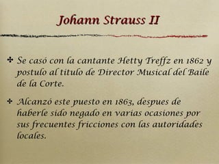 Johann Strauss II
✤ Se casó con la cantante Hetty Treffz en 1862 y
postulo al titulo de Director Musical del Baile
de la Corte.
✤ Alcanzó este puesto en 1863, despues de

haberle sido negado en varias ocasiones por
sus frecuentes fricciones con las autoridades
locales.

 