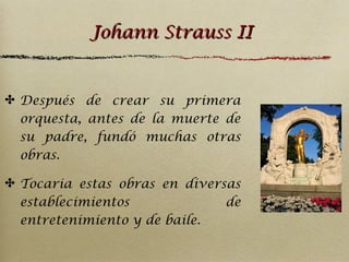 Johann Strauss II

✤ Después de crear su primera
orquesta, antes de la muerte de
su padre, fundó muchas otras
obras.
✤ Tocaria estas obras en diversas
establecimientos
de
entretenimiento y de baile.

 