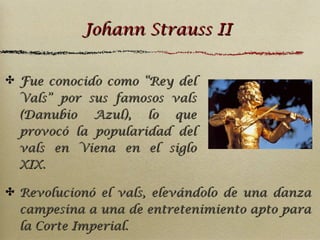 Johann Strauss II
✤ Fue conocido como “Rey del
Vals” por sus famosos vals
(Danubio Azul), lo que
provocó la popularidad del
vals en Viena en el siglo
XIX.

✤ Revolucionó el vals, elevándolo de una danza
campesina a una de entretenimiento apto para
la Corte Imperial.

 
