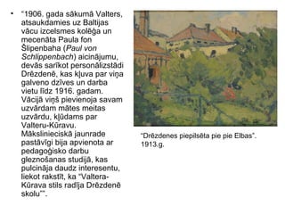 • “1906. gada sākumā Valters,
atsaukdamies uz Baltijas
vācu izcelsmes kolēģa un
mecenāta Paula fon
Šlipenbaha (Paul von
Schlippenbach) aicinājumu,
devās sarīkot personālizstādi
Drēzdenē, kas kļuva par viņa
galveno dzīves un darba
vietu līdz 1916. gadam.
Vācijā viņš pievienoja savam
uzvārdam mātes meitas
uzvārdu, kļūdams par
Valteru-Kūravu.
Mākslinieciskā jaunrade
pastāvīgi bija apvienota ar
pedagoģisko darbu
gleznošanas studijā, kas
pulcināja daudz interesentu,
liekot rakstīt, ka “Valtera-
Kūrava stils radīja Drēzdenē
skolu””.
“Drēzdenes piepilsēta pie pie Elbas”.
1913.g.
 
