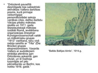 • “Drēzdenē pavadītā
desmitgade bija sabiedriski
aktīvākais Valtera darbības
posms, kurā pirmajai
veiksmīgajai
personālizstādei sekoja
vairākas citas, dalība dažādu
Vācijas pilsētu mākslas
skatēs un 1911. gada
Starptautiskajā mākslas
izstādē Romā, ievēlēšana
organizācijas Dresdner
Kunstgenossenschaft valdē
un mākslinieku grupas
“1913” vadīšana, taču viņš
nebija saistīts ar “Tilta” (Die
Brücke) grupas
ekspresionistiem. Vasarās
Valters ar audzēkņiem
strādāja plenēros gan
Drēzdenes apkaimē, gan
citviet, un šī tradīcija
turpinājās arī pēc
pārcelšanās uz Berlīni, kas
notika 1916. gadā.”
“Baltās Baltijas klintis”. 1914.g.
 