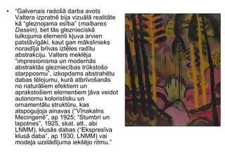 • “Galvenais radošā darba avots
Valtera izpratnē bija vizuālā realitāte
kā “gleznojama esība” (malbares
Dasein), bet tās gleznieciskā
tulkojuma elementi kļuva arvien
patstāvīgāki, kaut gan mākslinieks
noraidīja brīvas iztēles radītu
abstrakciju. Valters meklēja
“impresionisma un modernās
abstraktās glezniecības trūkstošo
starpposmu”, izkopdams abstrahētu
dabas tēlojumu, kurā atbrīvošanās
no naturāliem efektiem un
aprakstošiem elementiem ļāva veidot
autonomu koloristisku un
ornamentālu struktūru, kas
atspoguļoja ainavas (“Vīnakalns
Mecingenē”, ap 1925; “Stumbri un
lapotnes”, 1925, skat. att., abi
LNMM), klusās dabas (“Ekspresīva
klusā daba”, ap 1930, LNMM) vai
modeļa uzstādījuma iekšējo ritmu.”
 