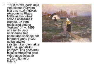 • “1898./1899. gada mijā
viņš blakus Purvītim
bija otrs nozīmīgākais
eksponents Rīgas
Mākslas biedrības
salona atklāšanas
izstādē, un viņa
reālistiskā glezna
“Vakars” (n. v. 1898,
atrašanās vieta
nezināma) šajā
pasākumā liecināja par
tendenci lauku ļaužu
gaitas attēlot
saistījumā ar diennakts
laiku vai gadalaiku
pārejām, kas gadsimtu
mijas simbolisma garā
viesa asociācijas ar
mūža gājumu un
likteni.”
 