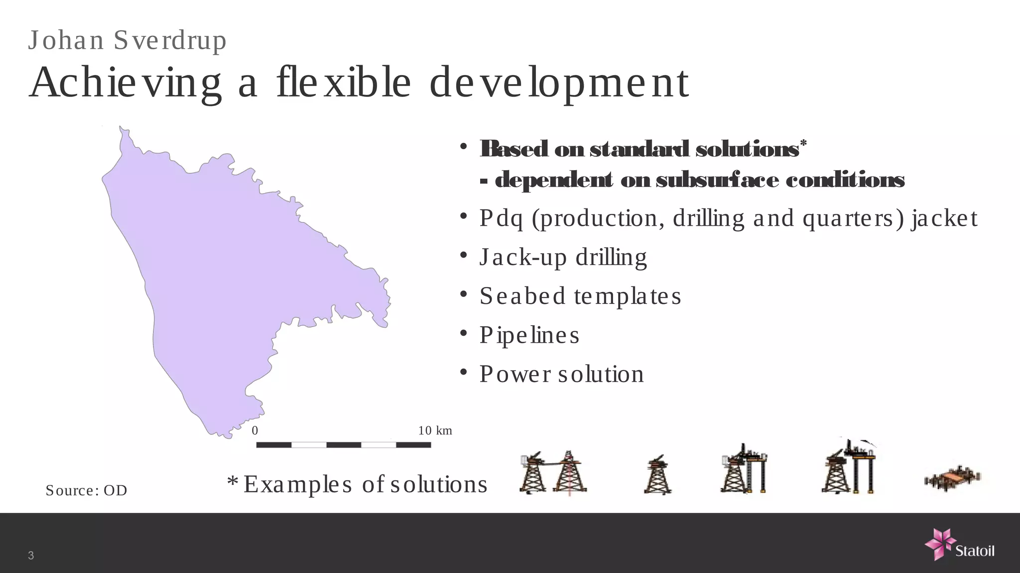 J oha n S ve rdrup
Achie ving a fle xible de ve lopme nt
                                              • Based on standard solutions*
                                                - dependent on subsurface conditions
                                              • P dq (production, drilling a nd qua rte rs ) ja cke t
                                              • J a ck-up drilling
                                              • S e a be d te mpla te s
                                              • P ipe line s
                                              • P owe r s olution

                     0                10 km



    S ource : OD   * Exa mple s of s olutions

3
 