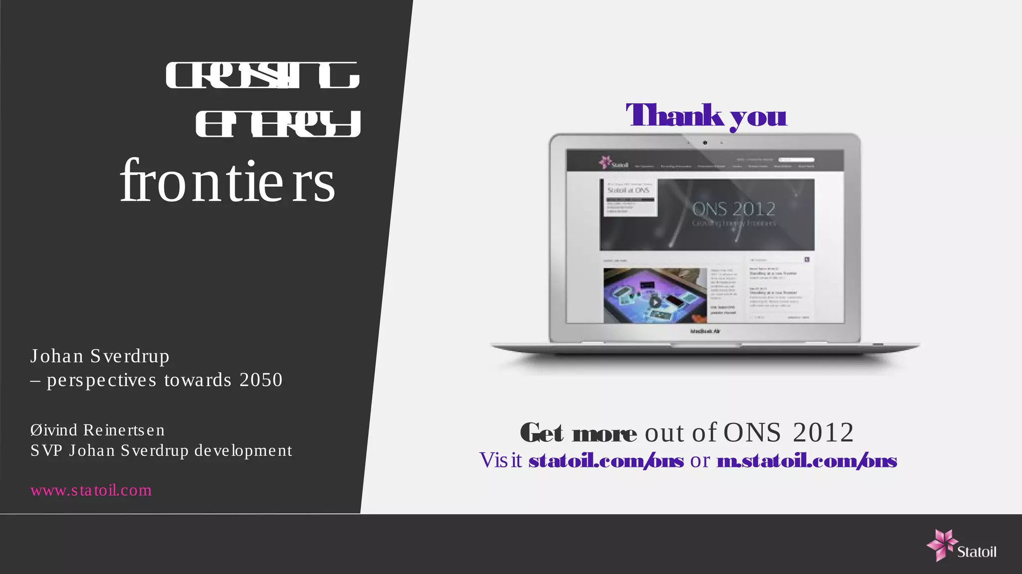 Co s g
                     rsin
                     e eg
                      n ry                            Thank you

            frontie rs

J oha n S ve rdrup
– pe rs pe ctive s towa rds 2050

Øivind Re ine rts e n                       Get more out of ONS 2012
S VP J oha n S ve rdrup de ve lopme nt
                                         Vis it statoil.com/ or m.statoil.com/
                                                           ons               ons
www.s ta toil.com
 