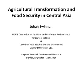 Agricultural Transformation and
Food Security in Central Asia
Johan Swinnen
LICOS Centre for Institutions and Economic Performance
KU Leuven, Belgium
&
Centre for Food Security and the Environment
Stanford University, USA
Regional Research Conference IFPRI &UCA
Bishkek, Kyrgyzstan – April 2014
 