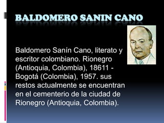 BALDOMERO SANIN CANO


Baldomero Sanín Cano, literato y
escritor colombiano. Rionegro
(Antioquia, Colombia), 18611 -
Bogotá (Colombia), 1957. sus
restos actualmente se encuentran
en el cementerio de la ciudad de
Rionegro (Antioquia, Colombia).
 