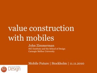 value construction
with mobiles
John Zimmerman
HCI Institute and the School of Design
Carnegie Mellon University
Mobile Future | Stockholm | 11.11.2010
 
