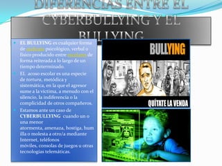 DIFERENCIAS ENTRE EL CYBERBULLYING Y EL BULLYINGEL BULLYING es cualquier forma de maltrato psicológico, verbal o físico producido entre escolares de forma reiterada a lo largo de un tiempo determinado. EL  acoso escolar es una especie de tortura, metódica y sistemática, en la que el agresor sume a la víctima, a menudo con el silencio, la indiferencia o la complicidad de otros compañeros.Estamos ante un caso de CYBERBULLYING  cuando un o una menor atormenta, amenaza, hostiga, humilla o molesta a otro/a mediante Internet, teléfonos móviles, consolas de juegos u otras tecnologías telemáticas.