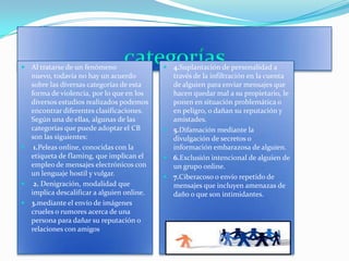 categoríasAl tratarse de un fenómeno nuevo, todavía no hay un acuerdo sobre las diversas categorías de esta forma de violencia, por lo que en los  diversos estudios realizados podemos encontrar diferentes clasificaciones. Según una de ellas, algunas de las categorías que puede adoptar el CB son las siguientes: 1.Peleas online, conocidas con la etiqueta de flaming, que implican el empleo de mensajes electrónicos con un lenguaje hostil y vulgar.2. Denigración, modalidad que implica descalificar a alguien online. 3.mediante el envío de imágenes crueles o rumores acerca de una persona para dañar su reputación o relaciones con amigos4.Suplantación de personalidad a través de la infiltración en la cuenta de alguien para enviar mensajes que hacen quedar mal a su propietario, le ponen en situación problemática o en peligro, o dañan su reputación y amistades. 5.Difamación mediante la divulgación de secretos o información embarazosa de alguien. 6.Exclusión intencional de alguien de un grupo online. 7.Ciberacoso o envío repetido de mensajes que incluyen amenazas de daño o que son intimidantes. 