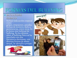 FORMAS DEL BULLYINGBULLYING  FISICOIncluye toda acción corporal como golpes, empujones, patadas, formas de encierro, daño a pertenencias, entre otros. Es la forma más habitual de bullying. En los últimos años, el bullying físico se ha mezclado con una frecuencia alarmante, con diversas formas de abuso sexual. Se identifica porque suele dejar huellas corporales. 