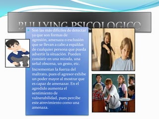 BULLYING PSICOLOGICOSon las más difíciles de detectar ya que son formas de agresión, amenaza o exclusión que se llevan a cabo a espaldas de cualquier persona que pueda advertir la situación. Pueden consistir en una mirada, una señal obscena, un gesto, etc.Incrementan la fuerza del maltrato, pues el agresor exhibe un poder mayor al mostrar que es capaz de amenazar. En el agredido aumenta el sentimiento de vulnerabilidad, pues percibe este atrevimiento como una amenaza.