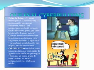QUE ES EL CYBERBULLYINGCyber-bullying es "el uso de tecnologías de la información y la comunicación para apoyar deliberada, repetida y el comportamiento hostil por parte de un individuo o grupo, que tiene la intención de dañar a otros". Como se ha vuelto más común en la sociedad, especialmente entre los jóvenes personas, la legislación y campañas de sensibilización han surgido para luchar contra él. CYBERBULLYING se define como un comportamiento prolongado de agresión e intimidación psicológica y física que un niño o grupo de niños realiza a un tercero utilizando internet o telefonía celular.