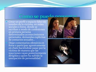 Como se puede presentarCrear un perfil o espacio falso en nombre de la víctima, en redes sociales o foros, donde se escriban a modo de confesiones en primera persona determinados acontecimientos personales, demandas explícitas de contactos sexuales…Dejar comentarios ofensivos en foros o participar agresivamente en chats haciéndose pasar por la víctima de manera que las reacciones vayan posteriormente dirigidas a quien ha sufrido la usurpación de personalidad.