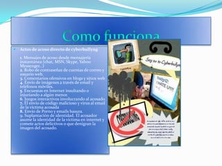 Como funciona Actos de acoso directo de cyberbullyng 1. Mensajes de acoso desde mensajería instantánea (chat, MSN, Skype, Yahoo Messenger…) 2. Robo de contraseñas de cuentas de correo y usuario web.3. Comentarios ofensivos en blogs y sitios web4. Envío de imágenes a través de email y teléfonos móviles. 5. Encuestas en Internet insultando o injuriando a algún menor.6. Juegos interactivos involucrando al acosado.7. El envío de código malicioso y virus al email de la víctima acosada8. Envío de Porno y emails basura.9. Suplantación de identidad. El acosador asume la identidad de la víctima en internet y comete actos delictivos o que denigran la imagen del acosado.