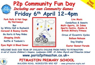 P2p Community Fun Day
            Including our own Community Games
             Friday 6th April 12-4pm
  Pork Rolls & Hot Dogs                                               Live Music
      By Narroways                                              Candyfloss & Sweets
           Bar                                             Multi-Sports, St Johns
by White Hall in Rushwick                                  Sports Centre, Zumba &
Carousel & Bouncy Castle                                    British Military Fitness
  Go Karts & Pony Rides                                     Circus of Eccentric Cycles
   Shopping Stalls                                                  Balloon Release
  Raffle & Tombola's                                                 Dog Display
Eyes Right & Blood Donor                                         Easter Bonnet Parade
WELCOME BACK OUR TEAM OF CYCLISTS CYCLING FROM PARIS TO PITMASTON
in aid of Acorns Children's Hospice, Leukaemia CARE, St Johns Church and Pitmaston School
                    www.paris2pitmaston.co.uk¬
                  PITMASTON PRIMARY SCHOOL
                MALVERN ROAD, WORCESTER WR2 4ZF - www.pitmaston.ncpta.net
 