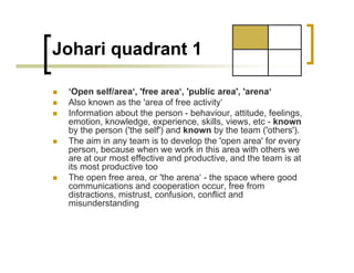 Johari quadrant 1
„ ‘Open self/area‘, 'free area‘, 'public area', 'arena‘
„ Also known as the 'area of free activity‘
„ Information about the person - behaviour, attitude, feelings,
emotion, knowledge, experience, skills, views, etc - known
by the person ('the self') and known by the team ('others').
„ The aim in any team is to develop the 'open area' for every
person, because when we work in this area with others we
are at our most effective and productive, and the team is at
its most productive too
„ The open free area, or 'the arena‘ - the space where good
communications and cooperation occur, free from
distractions, mistrust, confusion, conflict and
misunderstanding
 