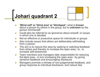 Johari quadrant 2
„ ‘Blind self' or 'blind area' or 'blindspot‘: what is known
about a person by others in the group, but is unknown by the
person him/herself
„ Could also be referred to as ignorance about oneself, or issues
in which one is deluded
„ Not an effective or productive space for individuals or groups
„ Also include issues that others are deliberately withholding
from a person
„ The aim is to reduce this area by seeking or soliciting feedback
from others and thereby to increase the open area, i.e., to
increase self-awareness
„ Team members and managers take responsibility for reducing
the blind area - in turn increasing the open area - by giving
sensitive feedback and encouraging disclosure
„ Managers promote a climate of non-judgemental feedback, and
group response to individual disclosure, and reduce fear
 