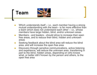 Team
„ Which understands itself – i.e., each member having a strong
mutual understanding with the team - is far more effective than
a team which does not understand each other – i.e., whose
members have large hidden, blind, and/or unknown areas
„ Members - and leaders - should strive to increase their open
free areas, and to reduce their blind, hidden and unknown
areas
„ Seeking feedback about the blind area will reduce the blind
area, and will increase the open free area
„ Discovery through sensitive communications, active listening
and experience, will reduce the unknown area, transferring in
part to the blind, hidden areas, depending on who knows
what, or better still if known by the person and others, to the
open free area
 