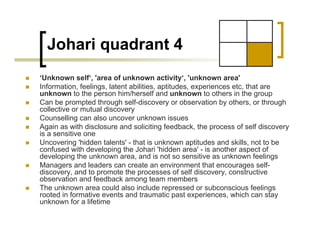 Johari quadrant 4
„ ‘Unknown self‘, 'area of unknown activity‘, 'unknown area'
„ Information, feelings, latent abilities, aptitudes, experiences etc, that are
unknown to the person him/herself and unknown to others in the group
„ Can be prompted through self-discovery or observation by others, or through
collective or mutual discovery
„ Counselling can also uncover unknown issues
„ Again as with disclosure and soliciting feedback, the process of self discovery
is a sensitive one
„ Uncovering 'hidden talents' - that is unknown aptitudes and skills, not to be
confused with developing the Johari 'hidden area' - is another aspect of
developing the unknown area, and is not so sensitive as unknown feelings
„ Managers and leaders can create an environment that encourages self-
discovery, and to promote the processes of self discovery, constructive
observation and feedback among team members
„ The unknown area could also include repressed or subconscious feelings
rooted in formative events and traumatic past experiences, which can stay
unknown for a lifetime
 