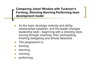 Comparing Johari Window with Tuckman’s
Forming, Storming Norming Performing team
development model
„ As the team develops maturity and ability,
relationships establish, and the leader changes
leadership style - beginning with a directing style,
moving through coaching, then participating,
finishing delegating and almost detached
„ The progression is:
„ forming
„ storming
„ norming
„ performing
 