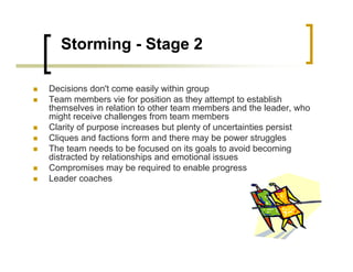 Storming - Stage 2
„ Decisions don't come easily within group
„ Team members vie for position as they attempt to establish
themselves in relation to other team members and the leader, who
might receive challenges from team members
„ Clarity of purpose increases but plenty of uncertainties persist
„ Cliques and factions form and there may be power struggles
„ The team needs to be focused on its goals to avoid becoming
distracted by relationships and emotional issues
„ Compromises may be required to enable progress
„ Leader coaches
 