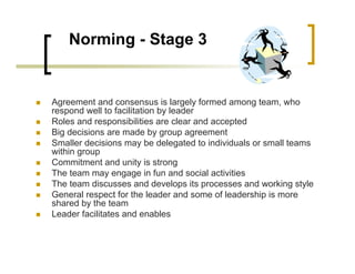 Norming - Stage 3
„ Agreement and consensus is largely formed among team, who
respond well to facilitation by leader
„ Roles and responsibilities are clear and accepted
„ Big decisions are made by group agreement
„ Smaller decisions may be delegated to individuals or small teams
within group
„ Commitment and unity is strong
„ The team may engage in fun and social activities
„ The team discusses and develops its processes and working style
„ General respect for the leader and some of leadership is more
shared by the team
„ Leader facilitates and enables
 