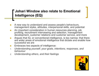 Johari Window also relate to Emotional
Intelligence (EQ)
„ A new way to understand and assess people's behaviours,
management styles, attitudes, interpersonal skills, and potential
„ An important consideration in human resources planning, job
profiling, recruitment interviewing and selection, management
development, customer relations and customer service, and more
„ Argues that IQ, or conventional intelligence, is too narrow; that there
are wider areas of emotional intelligence that dictate and enable how
successful we are
„ Embraces two aspects of intelligence:
1. Understanding yourself, your goals, intentions, responses, and
behaviour
2. Understanding others, and their feelings
 