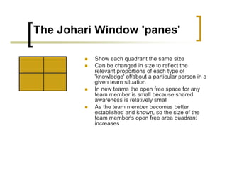 The Johari Window 'panes'
„ Show each quadrant the same size
„ Can be changed in size to reflect the
relevant proportions of each type of
'knowledge' of/about a particular person in a
given team situation
„ In new teams the open free space for any
team member is small because shared
awareness is relatively small
„ As the team member becomes better
established and known, so the size of the
team member's open free area quadrant
increases
 