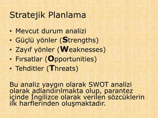 Stratejik Planlama
• Mevcut durum analizi
• Güçlü yönler (Strengths)
• Zayıf yönler (Weaknesses)
• Fırsatlar (Opportunities)
• Tehditler (Threats)
Bu analiz yaygın olarak SWOT analizi
olarak adlandırılmakta olup, parantez
içinde İngilizce olarak verilen sözcüklerin
ilk harflerinden oluşmaktadır.
 