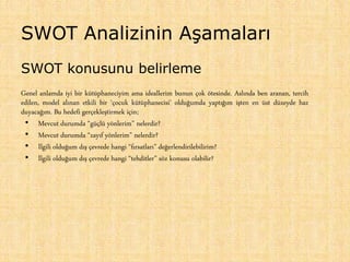 SWOT Analizinin Aşamaları
SWOT konusunu belirleme
Genel anlamda iyi bir kütüphaneciyim ama ideallerim bunun çok ötesinde. Aslında ben aranan, tercih
edilen, model alınan etkili bir ‘çocuk kütüphanecisi’ olduğumda yaptığım işten en üst düzeyde haz
duyacağım. Bu hedefi gerçekleştirmek için;
• Mevcut durumda “güçlü yönlerim” nelerdir?
• Mevcut durumda “zayıf yönlerim” nelerdir?
• İlgili olduğum dış çevrede hangi “fırsatları” değerlendirilebilirim?
• İlgili olduğum dış çevrede hangi “tehditler” söz konusu olabilir?
 