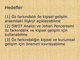 Hedefler
(1) Öz farkındalık ile kişisel gelişim
arasındaki ilişkiyi açıklayabilme
(2) SWOT Analizi ve Johari Penceresini
öz farkındalık ve kişisel gelişim için
kullanabilme
(3) Öz farkındalığın kişisel ve kurumsal
gelişim için önemini kavrayabilme
 