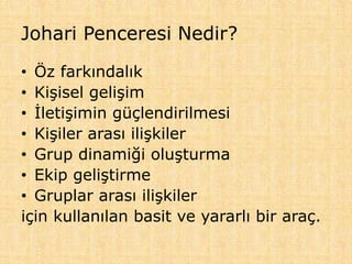 Johari Penceresi Nedir?
• Öz farkındalık
• Kişisel gelişim
• İletişimin güçlendirilmesi
• Kişiler arası ilişkiler
• Grup dinamiği oluşturma
• Ekip geliştirme
• Gruplar arası ilişkiler
için kullanılan basit ve yararlı bir araç.
 