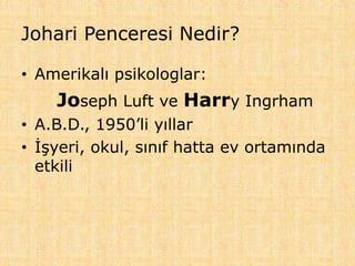 Johari Penceresi Nedir?
• Amerikalı psikologlar:
Joseph Luft ve Harry Ingrham
• A.B.D., 1950’li yıllar
• İşyeri, okul, sınıf hatta ev ortamında
etkili
 