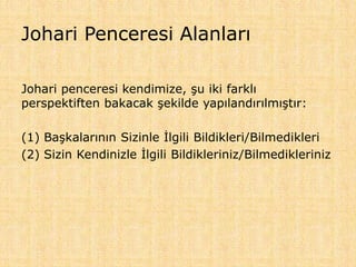 Johari Penceresi Alanları
Johari penceresi kendimize, şu iki farklı
perspektiften bakacak şekilde yapılandırılmıştır:
(1) Başkalarının Sizinle İlgili Bildikleri/Bilmedikleri
(2) Sizin Kendinizle İlgili Bildikleriniz/Bilmedikleriniz
 