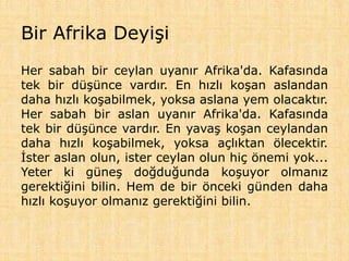 Bir Afrika Deyişi
Her sabah bir ceylan uyanır Afrika'da. Kafasında
tek bir düşünce vardır. En hızlı koşan aslandan
daha hızlı koşabilmek, yoksa aslana yem olacaktır.
Her sabah bir aslan uyanır Afrika'da. Kafasında
tek bir düşünce vardır. En yavaş koşan ceylandan
daha hızlı koşabilmek, yoksa açlıktan ölecektir.
İster aslan olun, ister ceylan olun hiç önemi yok...
Yeter ki güneş doğduğunda koşuyor olmanız
gerektiğini bilin. Hem de bir önceki günden daha
hızlı koşuyor olmanız gerektiğini bilin.
 