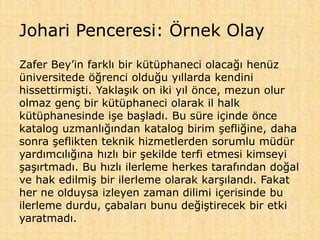 Johari Penceresi: Örnek Olay
Zafer Bey’in farklı bir kütüphaneci olacağı henüz
üniversitede öğrenci olduğu yıllarda kendini
hissettirmişti. Yaklaşık on iki yıl önce, mezun olur
olmaz genç bir kütüphaneci olarak il halk
kütüphanesinde işe başladı. Bu süre içinde önce
katalog uzmanlığından katalog birim şefliğine, daha
sonra şeflikten teknik hizmetlerden sorumlu müdür
yardımcılığına hızlı bir şekilde terfi etmesi kimseyi
şaşırtmadı. Bu hızlı ilerleme herkes tarafından doğal
ve hak edilmiş bir ilerleme olarak karşılandı. Fakat
her ne olduysa izleyen zaman dilimi içerisinde bu
ilerleme durdu, çabaları bunu değiştirecek bir etki
yaratmadı.
 