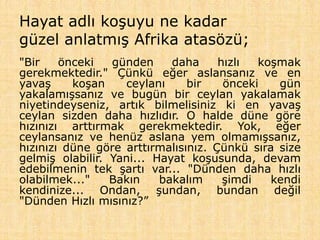 Hayat adlı koşuyu ne kadar
güzel anlatmış Afrika atasözü;
"Bir önceki günden daha hızlı koşmak
gerekmektedir." Çünkü eğer aslansanız ve en
yavaş koşan ceylanı bir önceki gün
yakalamışsanız ve bugün bir ceylan yakalamak
niyetindeyseniz, artık bilmelisiniz ki en yavaş
ceylan sizden daha hızlıdır. O halde düne göre
hızınızı arttırmak gerekmektedir. Yok, eğer
ceylansanız ve henüz aslana yem olmamışsanız,
hızınızı düne göre arttırmalısınız. Çünkü sıra size
gelmiş olabilir. Yani... Hayat koşusunda, devam
edebilmenin tek şartı var... "Dünden daha hızlı
olabilmek..." Bakın bakalım şimdi kendi
kendinize... Ondan, şundan, bundan değil
"Dünden Hızlı mısınız?”
 
