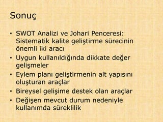 Sonuç
• SWOT Analizi ve Johari Penceresi:
Sistematik kalite geliştirme sürecinin
önemli iki aracı
• Uygun kullanıldığında dikkate değer
gelişmeler
• Eylem planı geliştirmenin alt yapısını
oluşturan araçlar
• Bireysel gelişime destek olan araçlar
• Değişen mevcut durum nedeniyle
kullanımda süreklilik
 