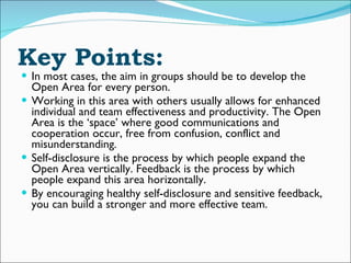 Key Points: In most cases, the aim in groups should be to develop the Open Area for every person.  Working in this area with others usually allows for enhanced individual and team effectiveness and productivity. The Open Area is the ‘space’ where good communications and cooperation occur, free from confusion, conflict and misunderstanding. Self-disclosure is the process by which people expand the Open Area vertically. Feedback is the process by which people expand this area horizontally. By encouraging healthy self-disclosure and sensitive feedback, you can build a stronger and more effective team. 