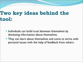 Two key ideas behind the tool:  Individuals can build trust between themselves by disclosing information about themselves.  They can learn about themselves and come to terms with personal issues with the help of feedback from others.  