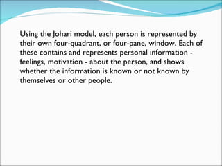 Using the Johari model, each person is represented by their own four-quadrant, or four-pane, window. Each of these contains and represents personal information - feelings, motivation - about the person, and shows whether the information is known or not known by themselves or other people.  