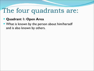 The four quadrants are: Quadrant 1: Open Area What is known by the person about him/herself and is also known by others. 