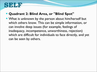 THE UNKNOWING SELF Quadrant 2: Blind Area, or "Blind Spot" What is unknown by the person about him/herself but which others know. This can be simple information, or can involve deep issues (for example, feelings of inadequacy, incompetence, unworthiness, rejection) which are difficult for individuals to face directly, and yet can be seen by others. 