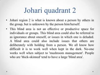 Johari quadrant 2
• Johari region 2 is what is known about a person by others in
the group, but is unknown by the person him/herself.
• This blind area is not an effective or productive space for
individuals or groups. This blind area could also be referred to
as ignorance about oneself, or issues in which one is deluded.
A blind area could also include issues that others are
deliberately with holding from a person. We all know how
difficult it is to work well when kept in the dark. No-one
works well when subject to 'mushroom management'. People
who are 'thick-skinned' tend to have a large 'blind area'.

 