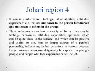 Johari region 4
• It contains information, feelings, talent abilities, aptitudes,
experiences etc, that are unknown to the person him/herself
and unknown to others in the group.
• These unknown issues take a variety of forms: they can be
feelings, behaviours, attitudes, capabilities, aptitudes, which
can be quite close to the surface, and which can be positive
and useful, or they can be deeper aspects of a person's
personality, influencing his/her behaviour to various degrees.
Large unknown areas would typically be expected in younger
people, and people who lack experience or self-belief.

 