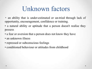 Unknown factors
• an ability that is under-estimated or un-tried through lack of
opportunity, encouragement, confidence or training.
• a natural ability or aptitude that a person doesn't realise they
possess
• a fear or aversion that a person does not know they have
• an unknown illness
• repressed or subconscious feelings
• conditioned behaviour or attitudes from childhood

 
