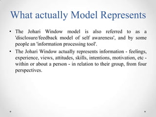 What actually Model Represents
• The Johari Window model is also referred to as a
'disclosure/feedback model of self awareness', and by some
people an 'information processing tool'.
• The Johari Window actually represents information - feelings,
experience, views, attitudes, skills, intentions, motivation, etc within or about a person - in relation to their group, from four
perspectives.

 