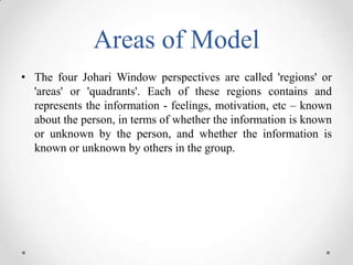 Areas of Model
• The four Johari Window perspectives are called 'regions' or
'areas' or 'quadrants'. Each of these regions contains and
represents the information - feelings, motivation, etc – known
about the person, in terms of whether the information is known
or unknown by the person, and whether the information is
known or unknown by others in the group.

 